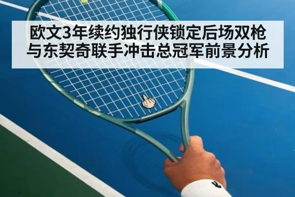 欧文3年续约独行侠锁定后场双枪 与东契奇联手冲击总冠军前景分析