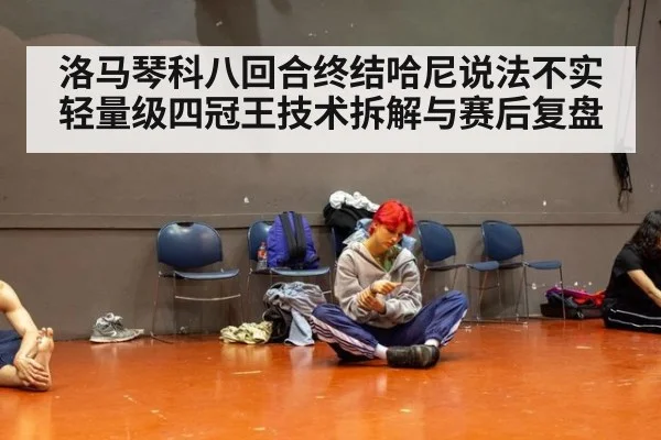 洛马琴科八回合终结哈尼说法不实 轻量级四冠王技术拆解与赛后复盘