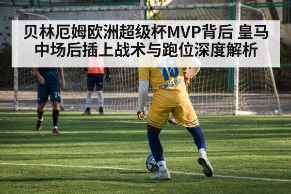 贝林厄姆欧洲超级杯MVP背后 皇马中场后插上战术与跑位深度解析